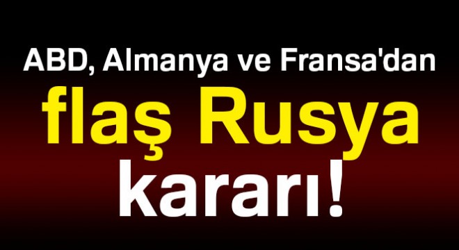 ABD, Almanya ve Fransa'dan flaş Rusya kararı!