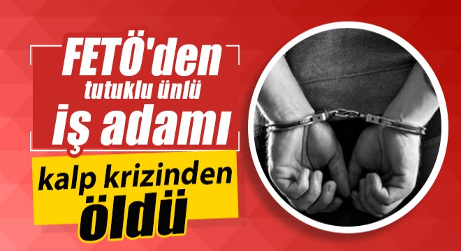 FETÖ'den tutuklu ünlü iş adamı kalp krizinden öldü