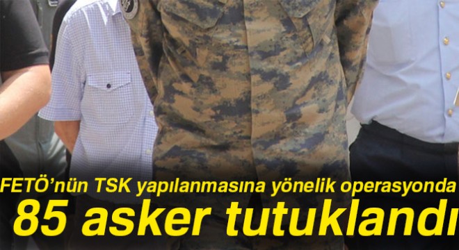 FETÖ'nün TSK yapılanmasına yönelik operasyonda 85 asker tutuklandı